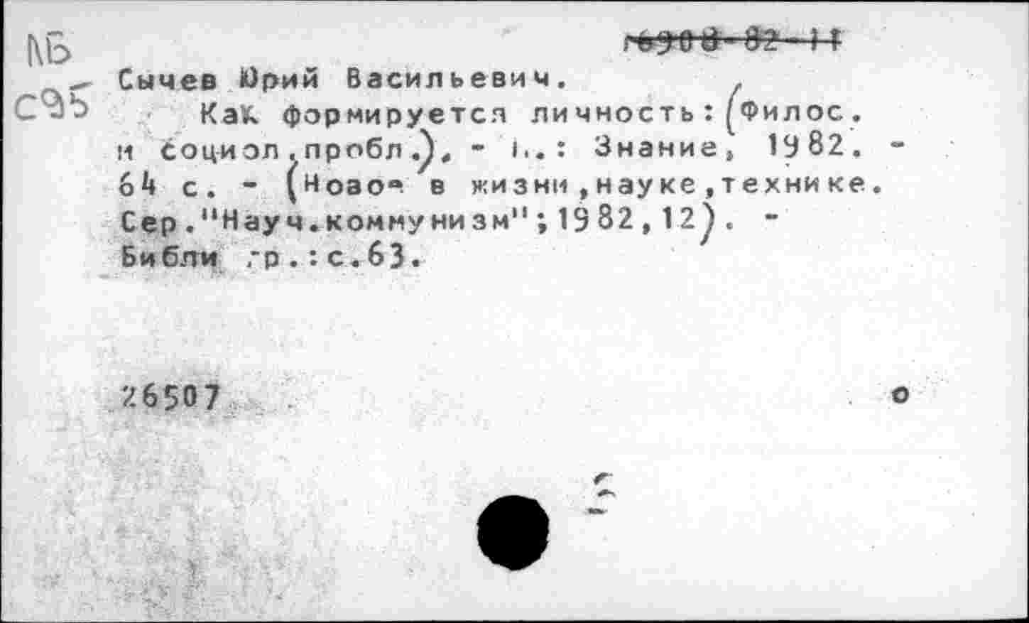 ﻿КБ
г в 9'0 в' 82 ! Т
Сычев йрий Васильевич.
Как формируется личность:(Филос. и соци ол . пробл , - I.. : Знание, 1982. 64 с. - (ноао“. в жизни , науке ,техни ке Сер."Науч.коммуни зм" ; 13 82 ,12^. -Библи гр.:с.63.
26507
о